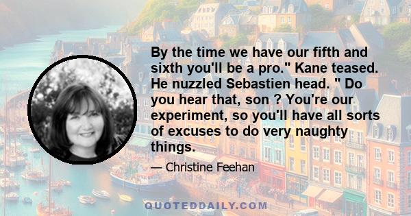 By the time we have our fifth and sixth you'll be a pro. Kane teased. He nuzzled Sebastien head.  Do you hear that, son ? You're our experiment, so you'll have all sorts of excuses to do very naughty things.