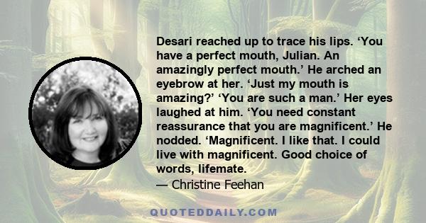 Desari reached up to trace his lips. ‘You have a perfect mouth, Julian. An amazingly perfect mouth.’ He arched an eyebrow at her. ‘Just my mouth is amazing?’ ‘You are such a man.’ Her eyes laughed at him. ‘You need