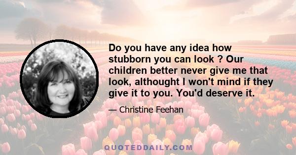 Do you have any idea how stubborn you can look ? Our children better never give me that look, althought I won't mind if they give it to you. You'd deserve it.