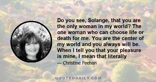 Do you see, Solange, that you are the only woman in my world? The one woman who can choose life or death for me. You are the center of my world and you always will be. When I tell you that your pleasure is mine, I mean