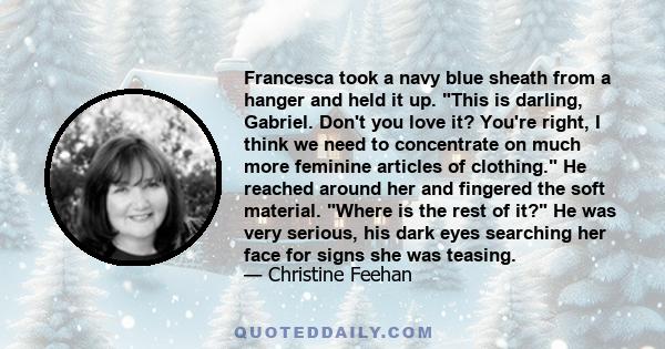 Francesca took a navy blue sheath from a hanger and held it up. This is darling, Gabriel. Don't you love it? You're right, I think we need to concentrate on much more feminine articles of clothing. He reached around her 