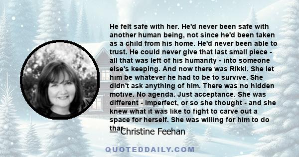 He felt safe with her. He'd never been safe with another human being, not since he'd been taken as a child from his home. He'd never been able to trust. He could never give that last small piece - all that was left of