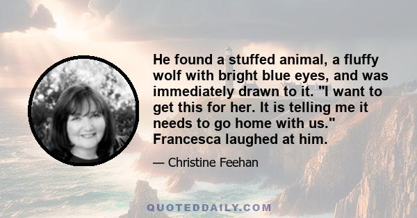 He found a stuffed animal, a fluffy wolf with bright blue eyes, and was immediately drawn to it. I want to get this for her. It is telling me it needs to go home with us. Francesca laughed at him.