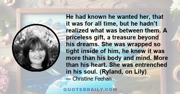 He had known he wanted her, that it was for all time, but he hadn’t realized what was between them. A priceless gift, a treasure beyond his dreams. She was wrapped so tight inside of him, he knew it was more than his