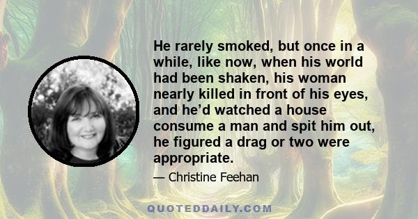 He rarely smoked, but once in a while, like now, when his world had been shaken, his woman nearly killed in front of his eyes, and he’d watched a house consume a man and spit him out, he figured a drag or two were