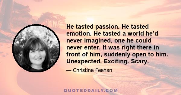 He tasted passion. He tasted emotion. He tasted a world he’d never imagined, one he could never enter. It was right there in front of him, suddenly open to him. Unexpected. Exciting. Scary.