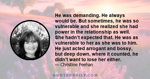 He was demanding. He always would be. But sometimes, he was so vulnerable and she realized she had power in the relationship as well. She hadn’t expected that. He was as vulnerable to her as she was to him. He just