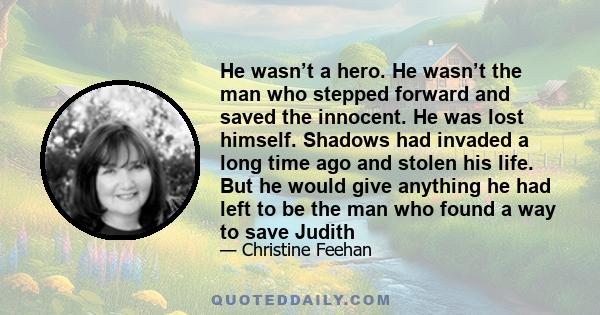 He wasn’t a hero. He wasn’t the man who stepped forward and saved the innocent. He was lost himself. Shadows had invaded a long time ago and stolen his life. But he would give anything he had left to be the man who