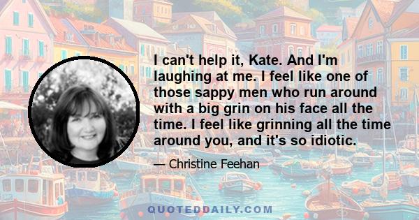 I can't help it, Kate. And I'm laughing at me. I feel like one of those sappy men who run around with a big grin on his face all the time. I feel like grinning all the time around you, and it's so idiotic.