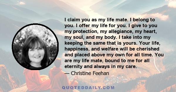 I claim you as my life mate. I belong to you. I offer my life for you. I give to you my protection, my allegiance, my heart, my soul, and my body. I take into my keeping the same that is yours. Your life, happiness, and 