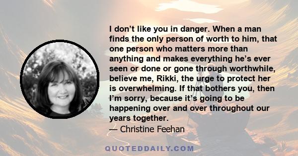 I don’t like you in danger. When a man finds the only person of worth to him, that one person who matters more than anything and makes everything he’s ever seen or done or gone through worthwhile, believe me, Rikki, the 