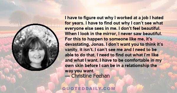 I have to figure out why I worked at a job I hated for years. I have to find out why I can’t see what everyone else sees in me. I don’t feel beautiful. When I look in the mirror, I never saw beautiful. For this to