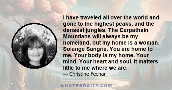 I have traveled all over the world and gone to the highest peaks, and the densest jungles. The Carpathain Mountians will always be my homeland, but my home is a woman. Solange Sangria. You are home to me. Your body is