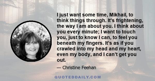 I just want some time, Mikhail, to think things through. It’s frightening, the way I am about you. I think about you every minute; I want to touch you, just to know I can, to feel you beneath my fingers. It’s as if you