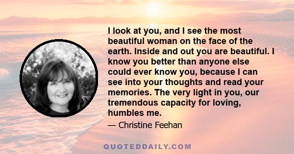 I look at you, and I see the most beautiful woman on the face of the earth. Inside and out you are beautiful. I know you better than anyone else could ever know you, because I can see into your thoughts and read your