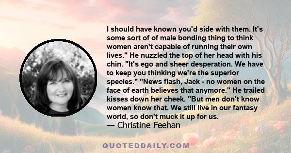 I should have known you'd side with them. It's some sort of of male bonding thing to think women aren't capable of running their own lives. He nuzzled the top of her head with his chin. It's ego and sheer desperation.