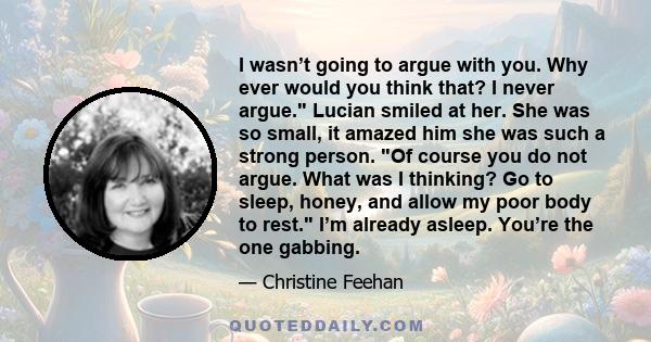 I wasn’t going to argue with you. Why ever would you think that? I never argue. Lucian smiled at her. She was so small, it amazed him she was such a strong person. Of course you do not argue. What was I thinking? Go to