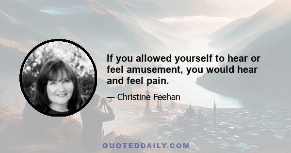 If you allowed yourself to hear or feel amusement, you would hear and feel pain.