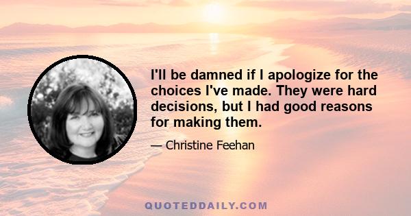 I'll be damned if I apologize for the choices I've made. They were hard decisions, but I had good reasons for making them.