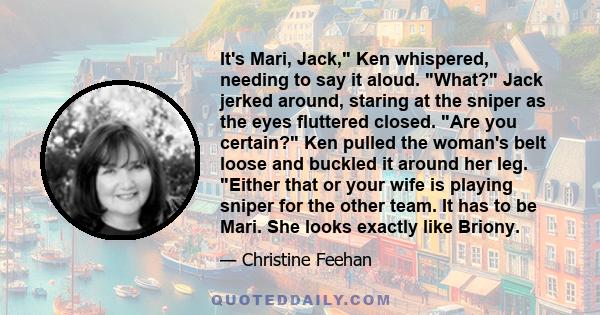 It's Mari, Jack, Ken whispered, needing to say it aloud. What? Jack jerked around, staring at the sniper as the eyes fluttered closed. Are you certain? Ken pulled the woman's belt loose and buckled it around her leg.