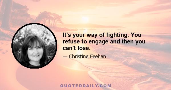 It's your way of fighting. You refuse to engage and then you can't lose.