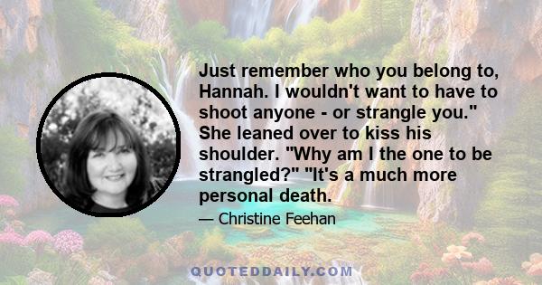 Just remember who you belong to, Hannah. I wouldn't want to have to shoot anyone - or strangle you. She leaned over to kiss his shoulder. Why am I the one to be strangled? It's a much more personal death.