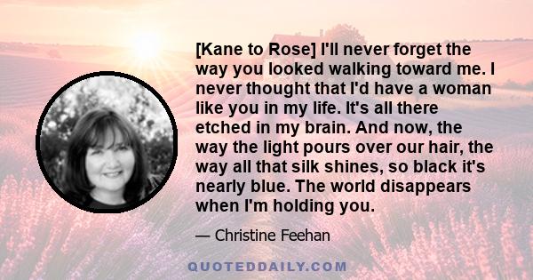 [Kane to Rose] I'll never forget the way you looked walking toward me. I never thought that I'd have a woman like you in my life. It's all there etched in my brain. And now, the way the light pours over our hair, the