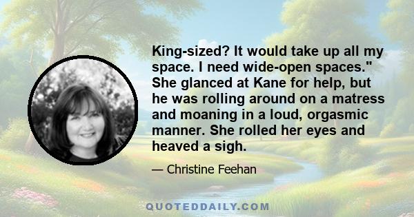 King-sized? It would take up all my space. I need wide-open spaces. She glanced at Kane for help, but he was rolling around on a matress and moaning in a loud, orgasmic manner. She rolled her eyes and heaved a sigh.