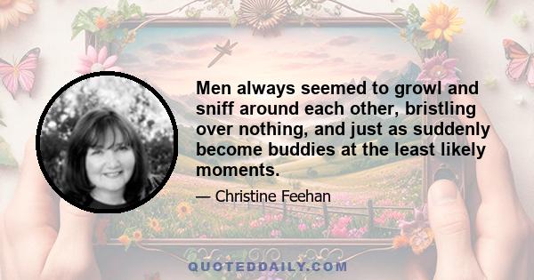 Men always seemed to growl and sniff around each other, bristling over nothing, and just as suddenly become buddies at the least likely moments.