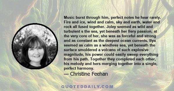 Music burst through him, perfect notes he hear rarely. Fire and ice, wind and calm, sky and earth, water and rock all fused together. Joley seemed as wild and turbulent s the sea, yet beneath her fiery passion, at the