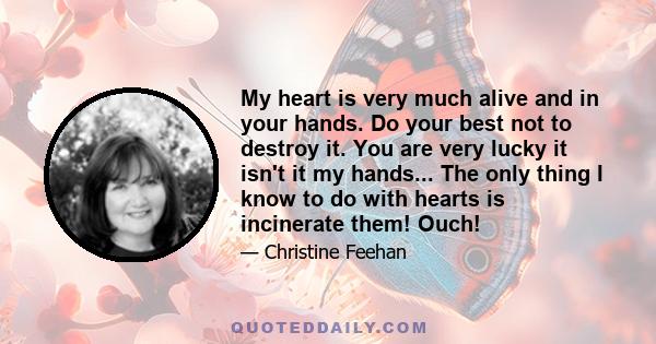 My heart is very much alive and in your hands. Do your best not to destroy it. You are very lucky it isn't it my hands... The only thing I know to do with hearts is incinerate them! Ouch!