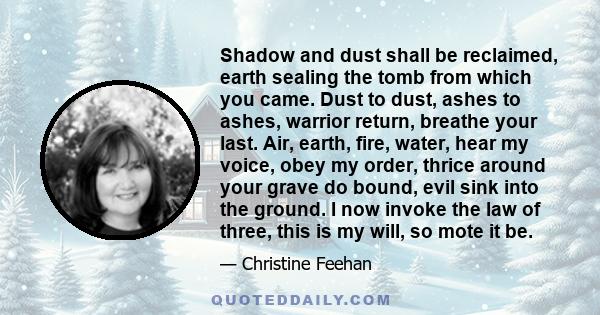 Shadow and dust shall be reclaimed, earth sealing the tomb from which you came. Dust to dust, ashes to ashes, warrior return, breathe your last. Air, earth, fire, water, hear my voice, obey my order, thrice around your