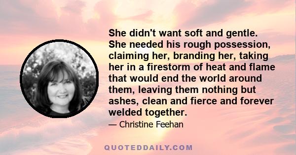 She didn't want soft and gentle. She needed his rough possession, claiming her, branding her, taking her in a firestorm of heat and flame that would end the world around them, leaving them nothing but ashes, clean and