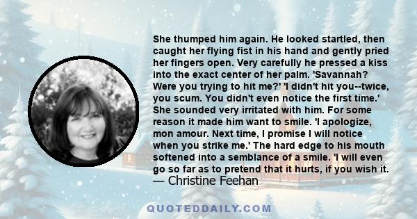 She thumped him again. He looked startled, then caught her flying fist in his hand and gently pried her fingers open. Very carefully he pressed a kiss into the exact center of her palm. 'Savannah? Were you trying to hit 