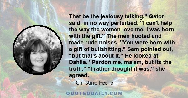 That be the jealousy talking, Gator said, in no way perturbed. I can't help the way the women love me. I was born with the gift. The men hooted and made rude noises. You were born with a gift of bullshitting. Sam