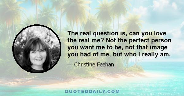 The real question is, can you love the real me? Not the perfect person you want me to be, not that image you had of me, but who I really am.