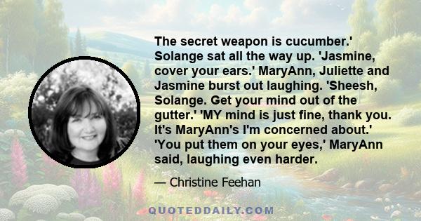 The secret weapon is cucumber.' Solange sat all the way up. 'Jasmine, cover your ears.' MaryAnn, Juliette and Jasmine burst out laughing. 'Sheesh, Solange. Get your mind out of the gutter.' 'MY mind is just fine, thank