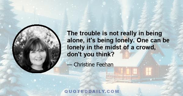 The trouble is not really in being alone, it's being lonely. One can be lonely in the midst of a crowd, don't you think?