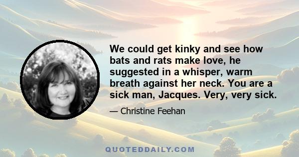 We could get kinky and see how bats and rats make love, he suggested in a whisper, warm breath against her neck. You are a sick man, Jacques. Very, very sick.