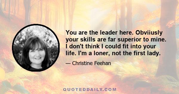 You are the leader here. Obviiusly your skills are far superior to mine. I don't think I could fit into your life. I'm a loner, not the first lady.