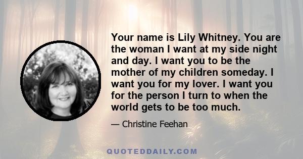 Your name is Lily Whitney. You are the woman I want at my side night and day. I want you to be the mother of my children someday. I want you for my lover. I want you for the person I turn to when the world gets to be