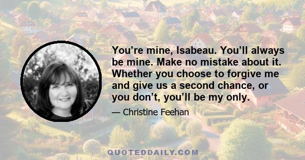 You’re mine, Isabeau. You’ll always be mine. Make no mistake about it. Whether you choose to forgive me and give us a second chance, or you don’t, you’ll be my only.