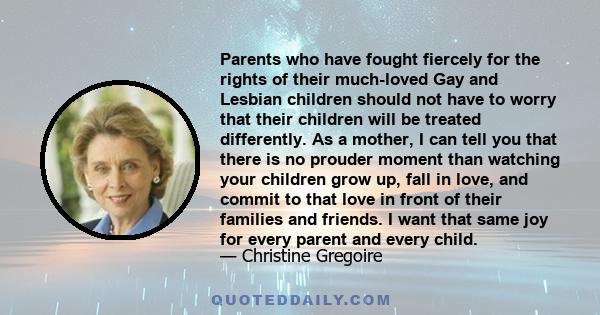 Parents who have fought fiercely for the rights of their much-loved Gay and Lesbian children should not have to worry that their children will be treated differently. As a mother, I can tell you that there is no prouder 