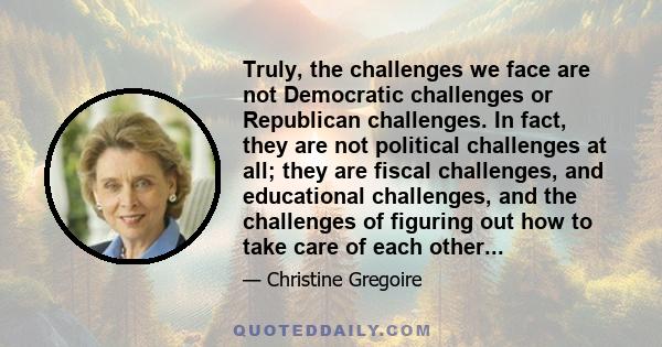 Truly, the challenges we face are not Democratic challenges or Republican challenges. In fact, they are not political challenges at all; they are fiscal challenges, and educational challenges, and the challenges of