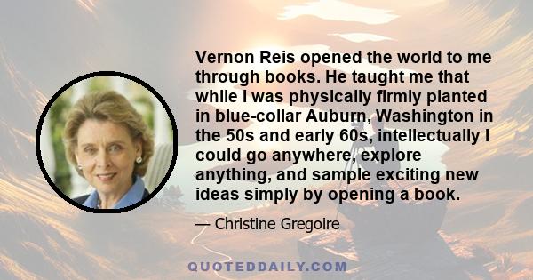 Vernon Reis opened the world to me through books. He taught me that while I was physically firmly planted in blue-collar Auburn, Washington in the 50s and early 60s, intellectually I could go anywhere, explore anything, 