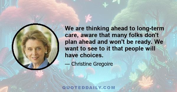 We are thinking ahead to long-term care, aware that many folks don't plan ahead and won't be ready. We want to see to it that people will have choices.