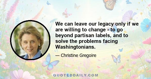 We can leave our legacy only if we are willing to change - to go beyond partisan labels, and to solve the problems facing Washingtonians.