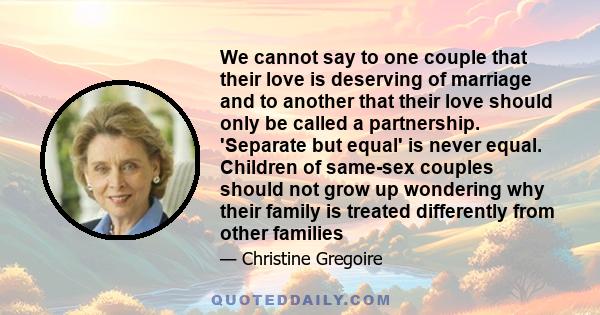 We cannot say to one couple that their love is deserving of marriage and to another that their love should only be called a partnership. 'Separate but equal' is never equal. Children of same-sex couples should not grow