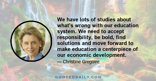 We have lots of studies about what's wrong with our education system. We need to accept responsibility, be bold, find solutions and move forward to make education a centerpiece of our economic development.