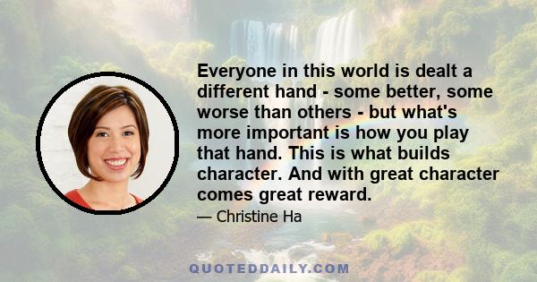 Everyone in this world is dealt a different hand - some better, some worse than others - but what's more important is how you play that hand. This is what builds character. And with great character comes great reward.